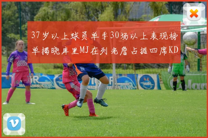 37岁以上球员单季30场以上表现榜单揭晓库里MJ在列老詹占据四席KD今年能否登顶