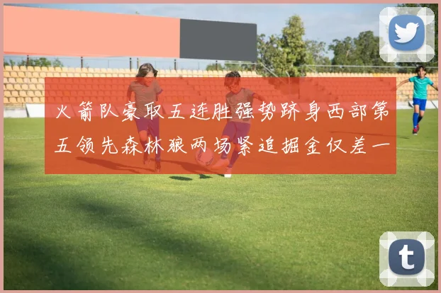 火箭队豪取五连胜强势跻身西部第五领先森林狼两场紧追掘金仅差一场