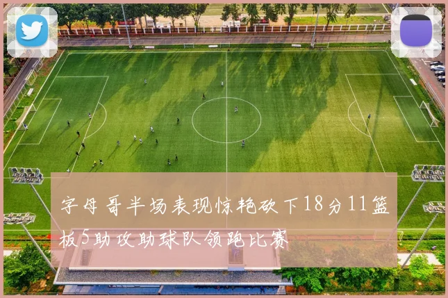 字母哥半场表现惊艳砍下18分11篮板5助攻助球队领跑比赛