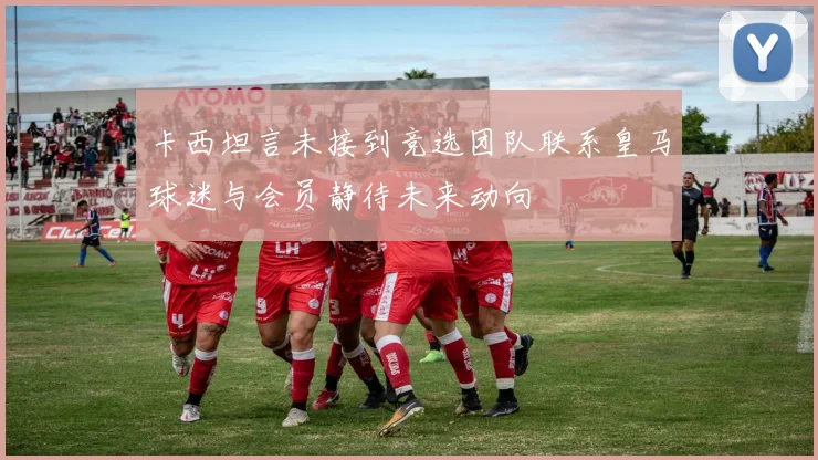 卡西坦言未接到竞选团队联系皇马球迷与会员静待未来动向