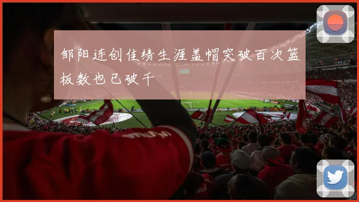 邹阳连创佳绩生涯盖帽突破百次篮板数也已破千