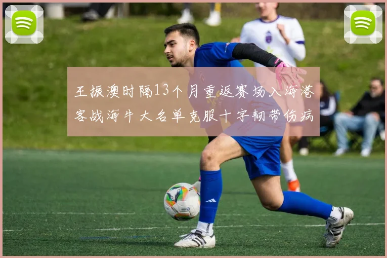 王振澳时隔13个月重返赛场入海港客战海牛大名单克服十字韧带伤病挑战