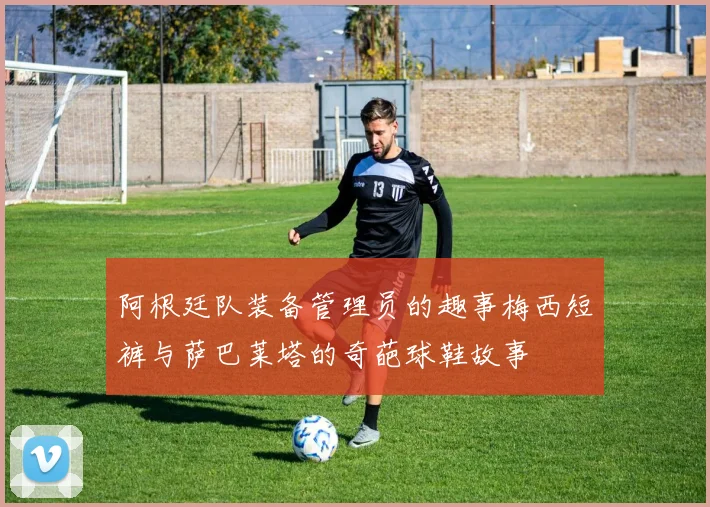 阿根廷队装备管理员的趣事梅西短裤与萨巴莱塔的奇葩球鞋故事