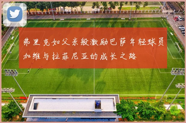 弗里克如父亲般激励巴萨年轻球员加维与拉菲尼亚的成长之路