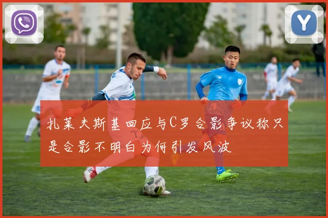 扎莱夫斯基回应与C罗合影争议称只是合影不明白为何引发风波