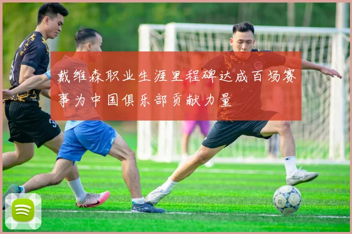 戴维森职业生涯里程碑达成百场赛事为中国俱乐部贡献力量