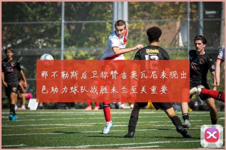 那不勒斯后卫称赞吉奥瓦尼表现出色助力球队战胜米兰至关重要