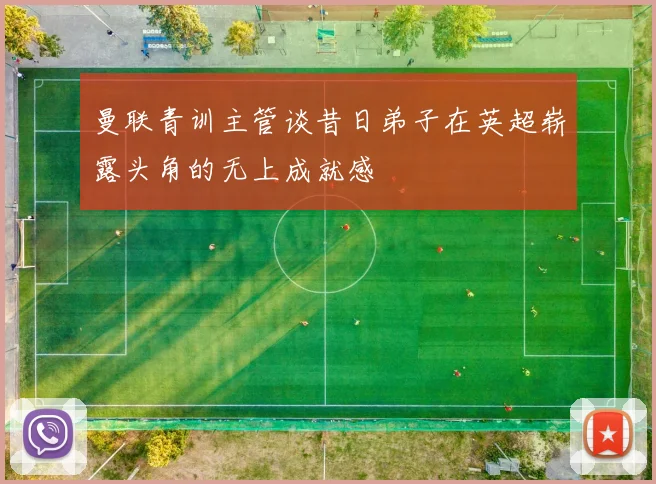 曼联青训主管谈昔日弟子在英超崭露头角的无上成就感
