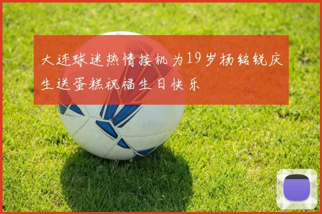 大连球迷热情接机为19岁杨铭锐庆生送蛋糕祝福生日快乐