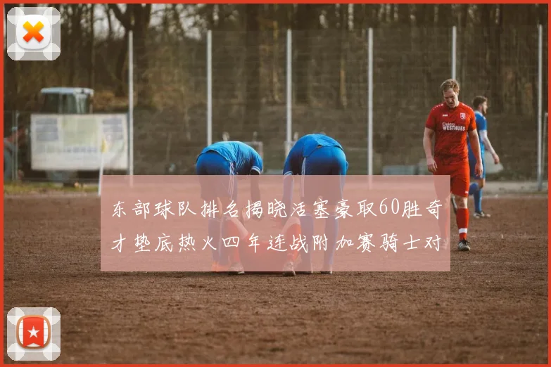 东部球队排名揭晓活塞豪取60胜奇才垫底热火四年连战附加赛骑士对决猛龙