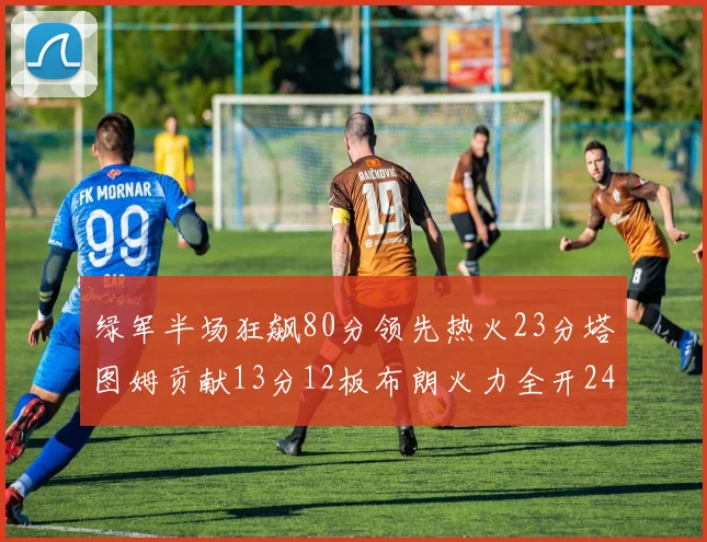 绿军半场狂飙80分领先热火23分塔图姆贡献13分12板布朗火力全开24分