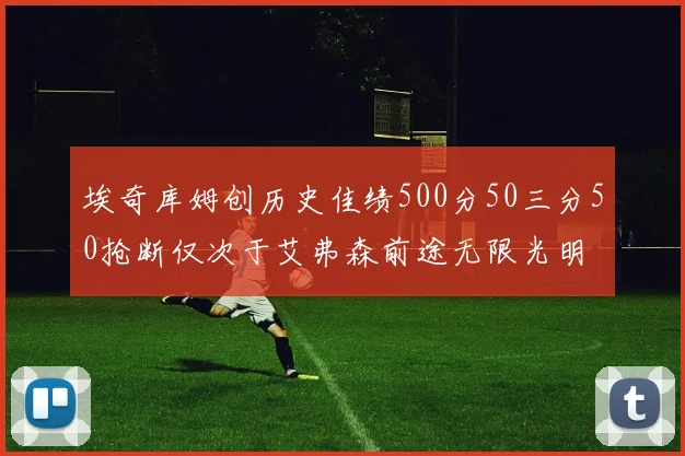 埃奇库姆创历史佳绩500分50三分50抢断仅次于艾弗森前途无限光明
