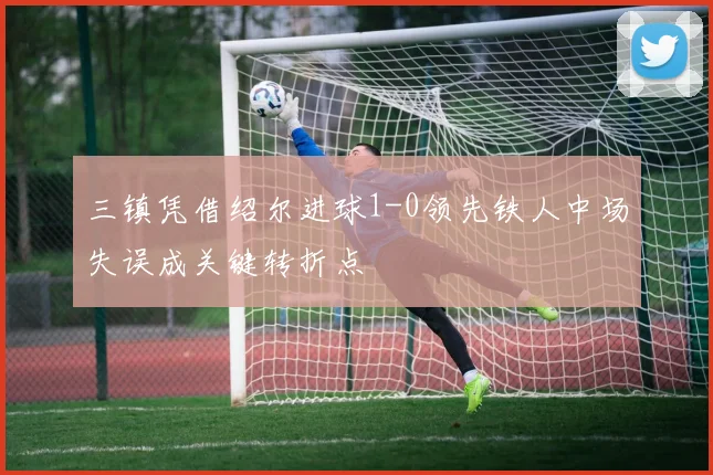 三镇凭借绍尔进球1-0领先铁人中场失误成关键转折点
