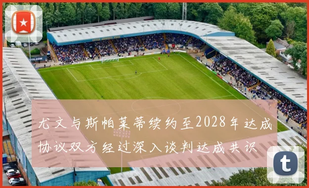尤文与斯帕莱蒂续约至2028年达成协议双方经过深入谈判达成共识