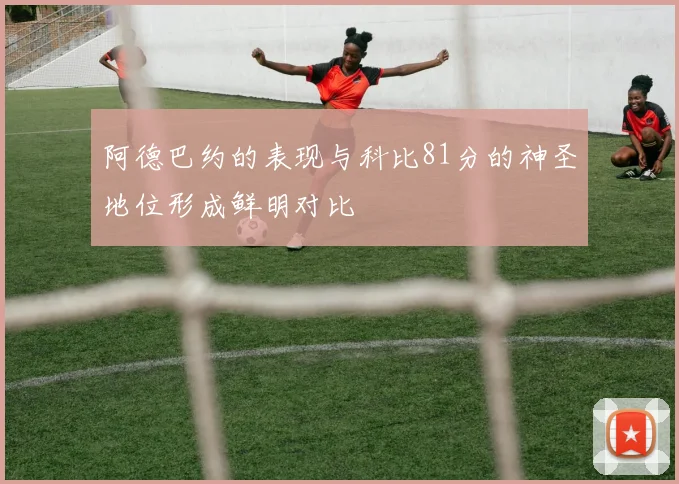 阿德巴约的表现与科比81分的神圣地位形成鲜明对比
