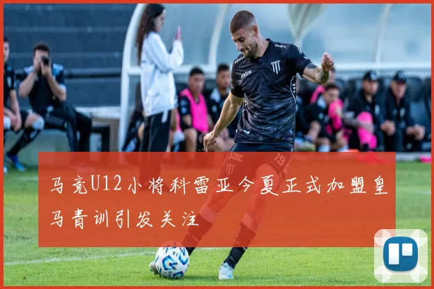 马竞U12小将科雷亚今夏正式加盟皇马青训引发关注
