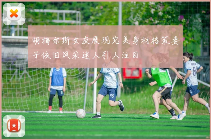 胡梅尔斯女友展现完美身材格策妻子依旧风采迷人引人注目