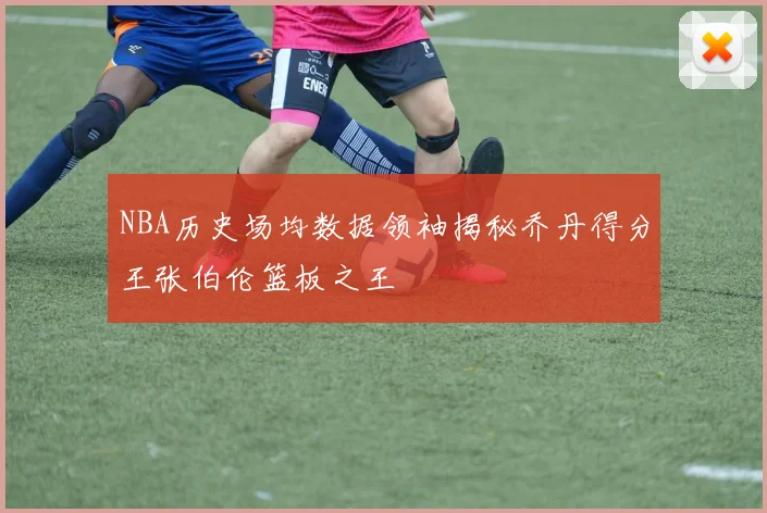 NBA历史场均数据领袖揭秘乔丹得分王张伯伦篮板之王