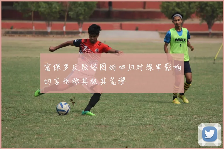 富保罗反驳塔图姆回归对绿军影响的言论称其极其荒谬