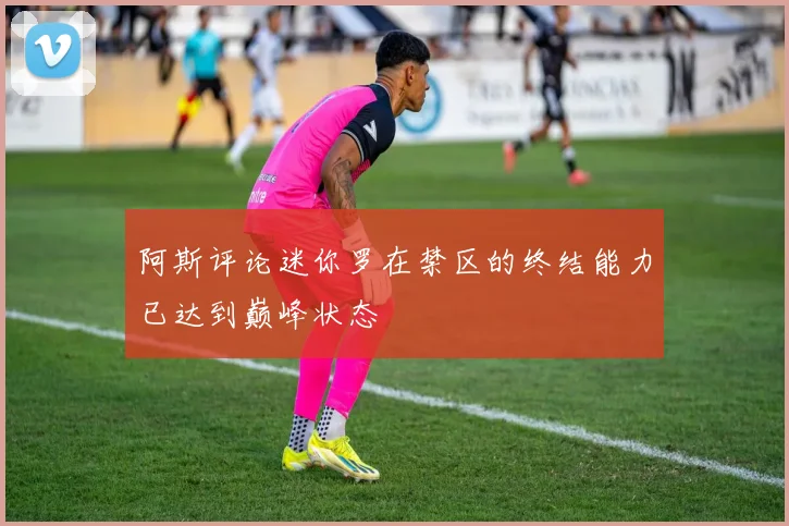 阿斯评论迷你罗在禁区的终结能力已达到巅峰状态