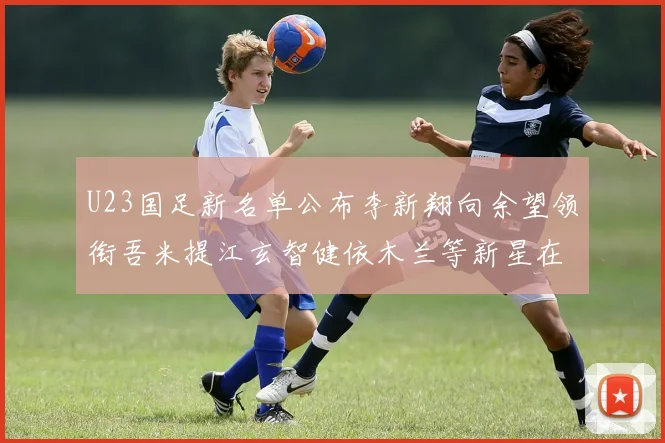 U23国足新名单公布李新翔向余望领衔吾米提江玄智健依木兰等新星在列