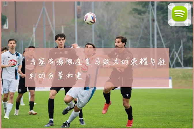 马塞洛感慨在皇马效力的荣耀与胜利的分量加重