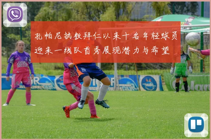 孔帕尼执教拜仁以来十名年轻球员迎来一线队首秀展现潜力与希望
