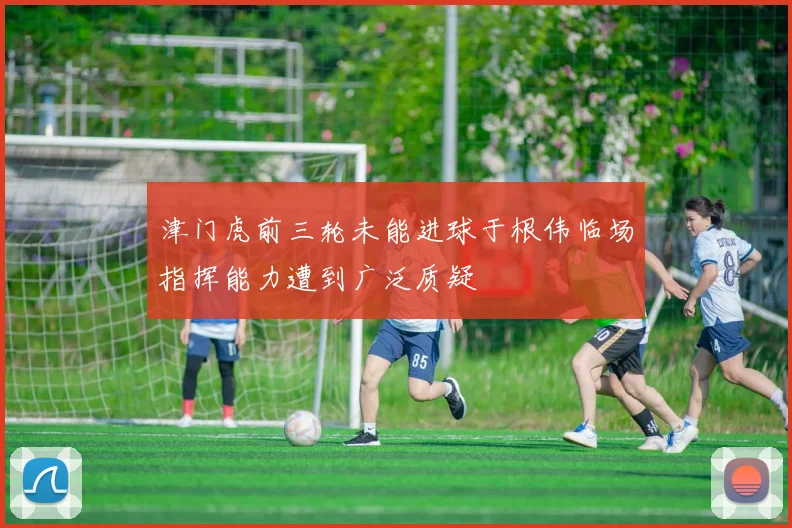 津门虎前三轮未能进球于根伟临场指挥能力遭到广泛质疑