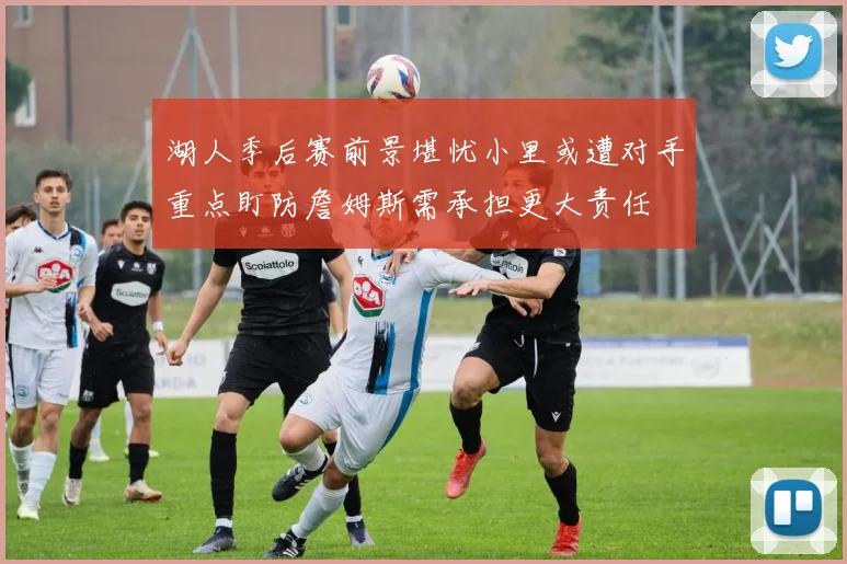 湖人季后赛前景堪忧小里或遭对手重点盯防詹姆斯需承担更大责任
