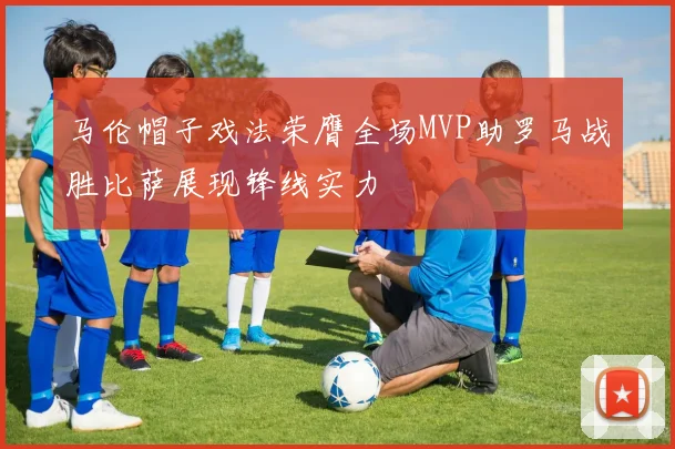 马伦帽子戏法荣膺全场MVP助罗马战胜比萨展现锋线实力