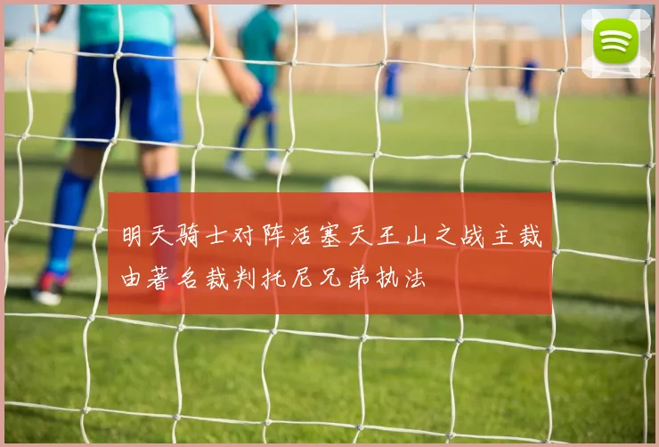 明天骑士对阵活塞天王山之战主裁由著名裁判托尼兄弟执法