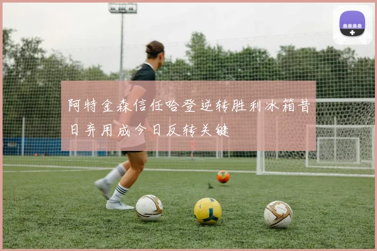 阿特金森信任哈登逆转胜利冰箱昔日弃用成今日反转关键